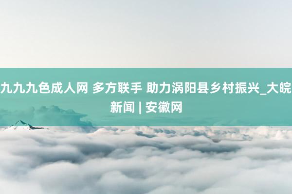 九九九色成人网 多方联手 助力涡阳县乡村振兴_大皖新闻 | 安徽网