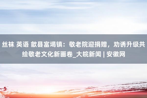 丝袜 英语 歙县富堨镇：敬老院迎捐赠，劝诱升级共绘敬老文化新画卷_大皖新闻 | 安徽网