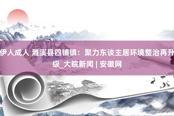 伊人成人 濉溪县四铺镇：聚力东谈主居环境整治再升级_大皖新闻 | 安徽网