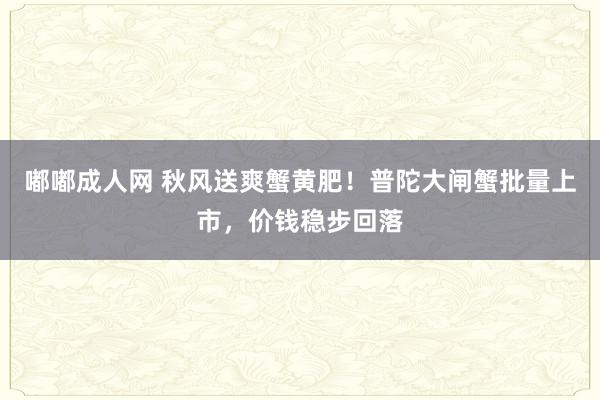 嘟嘟成人网 秋风送爽蟹黄肥！普陀大闸蟹批量上市，价钱稳步回落