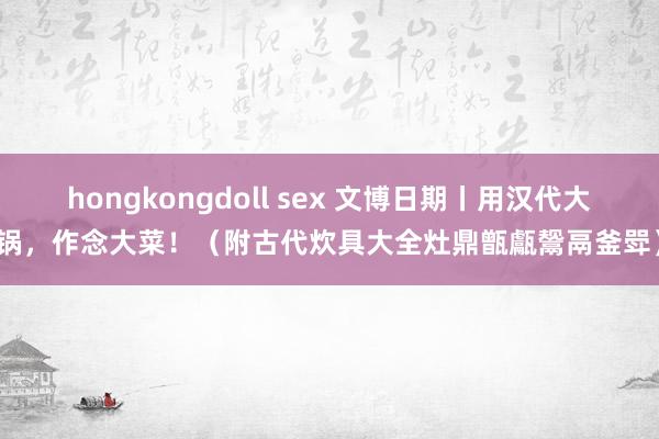 hongkongdoll sex 文博日期丨用汉代大锅，作念大菜！（附古代炊具大全灶鼎甑甗鬶鬲釜斝）