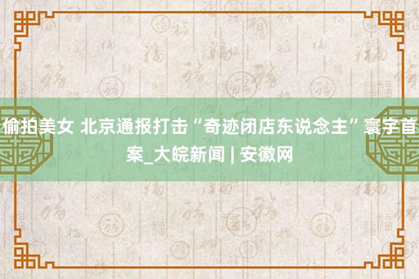 偷拍美女 北京通报打击“奇迹闭店东说念主”寰宇首案_大皖新闻 | 安徽网