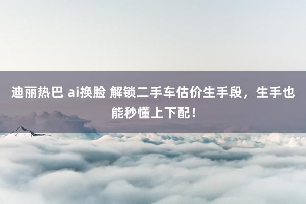 迪丽热巴 ai换脸 解锁二手车估价生手段，生手也能秒懂上下配！