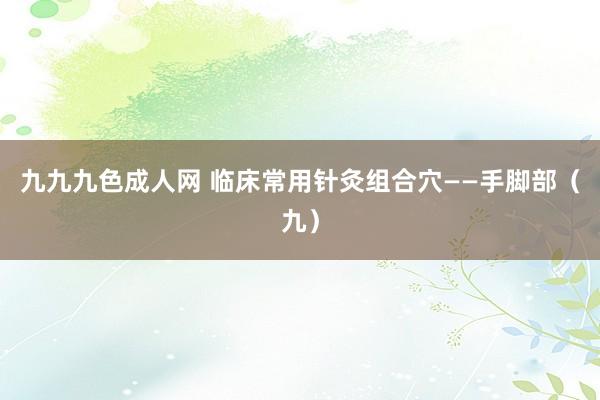 九九九色成人网 临床常用针灸组合穴——手脚部（九）