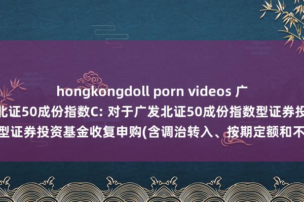 hongkongdoll porn videos 广发北证50成份指数A，广发北证50成份指数C: 对于广发北证50成份指数型证券投资基金收复申购(含调治转入、按期定额和不定额投资)业务的公告