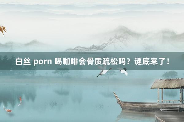 白丝 porn 喝咖啡会骨质疏松吗？谜底来了！