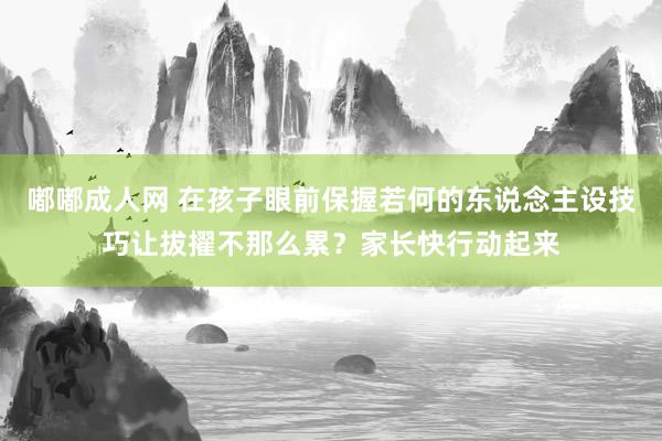 嘟嘟成人网 在孩子眼前保握若何的东说念主设技巧让拔擢不那么累？家长快行动起来