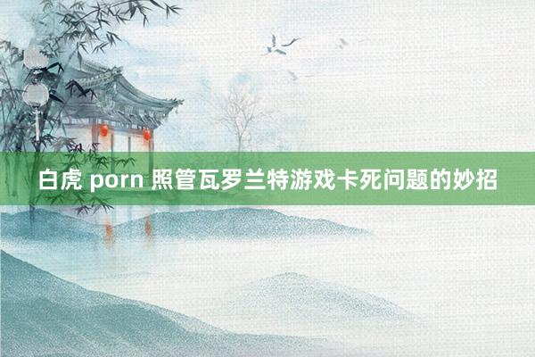 白虎 porn 照管瓦罗兰特游戏卡死问题的妙招