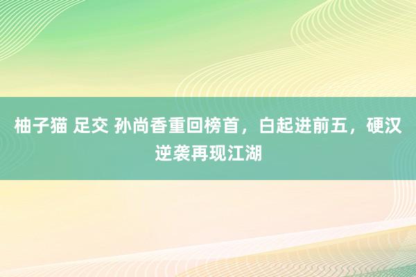 柚子猫 足交 孙尚香重回榜首，白起进前五，硬汉逆袭再现江湖