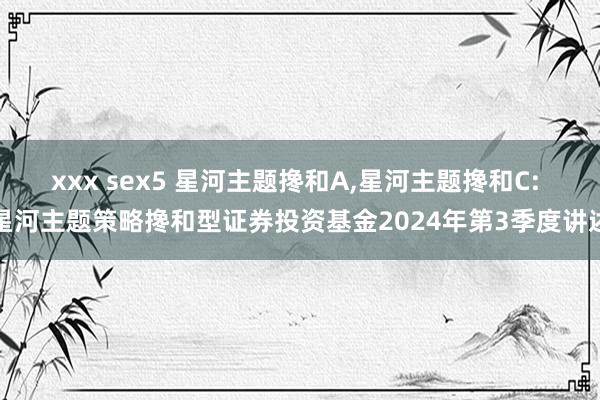 xxx sex5 星河主题搀和A，星河主题搀和C: 星河主题策略搀和型证券投资基金2024年第3季度讲述