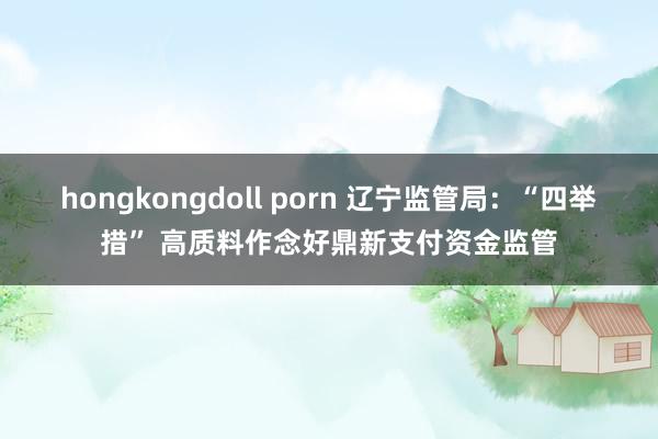 hongkongdoll porn 辽宁监管局：“四举措” 高质料作念好鼎新支付资金监管