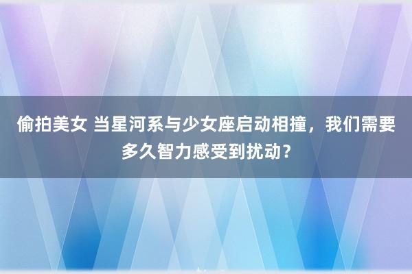 偷拍美女 当星河系与少女座启动相撞，我们需要多久智力感受到扰动？