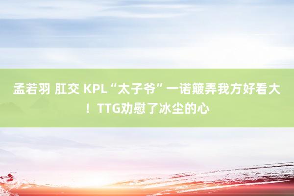 孟若羽 肛交 KPL“太子爷”一诺簸弄我方好看大！TTG劝慰了冰尘的心