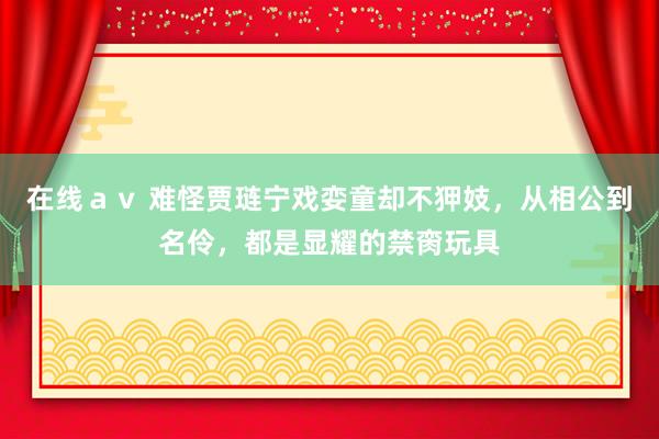 在线ａｖ 难怪贾琏宁戏娈童却不狎妓，从相公到名伶，都是显耀的禁脔玩具