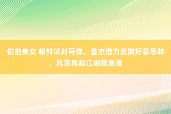 偷拍美女 朝鲜试射导弹，普京借力反制好意思韩，风浪再起江湖路漫漫