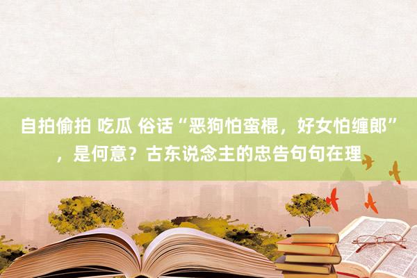 自拍偷拍 吃瓜 俗话“恶狗怕蛮棍，好女怕缠郎”，是何意？古东说念主的忠告句句在理