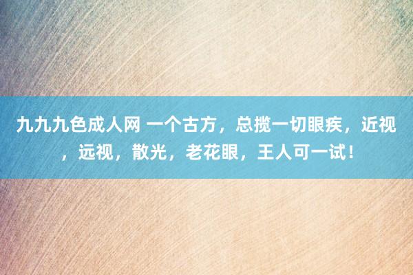 九九九色成人网 一个古方，总揽一切眼疾，近视，远视，散光，老花眼，王人可一试！