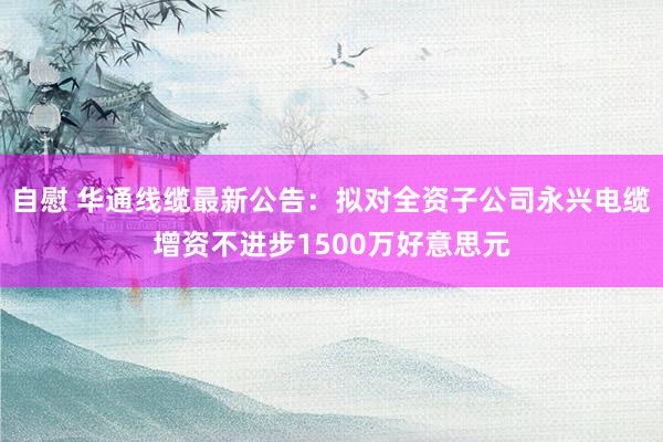 自慰 华通线缆最新公告：拟对全资子公司永兴电缆增资不进步1500万好意思元