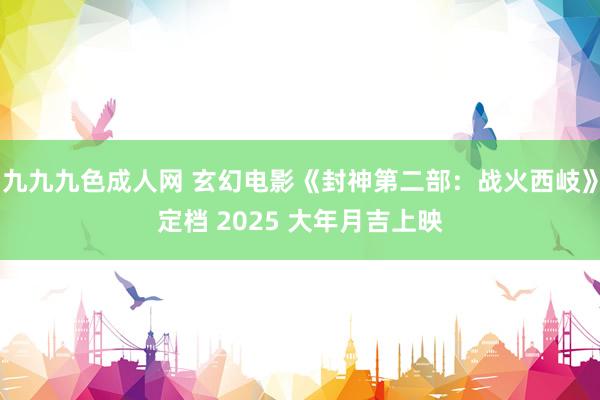 九九九色成人网 玄幻电影《封神第二部：战火西岐》定档 2025 大年月吉上映