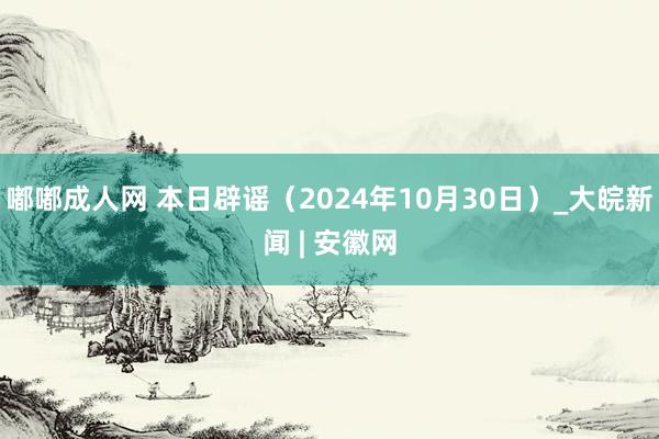 嘟嘟成人网 本日辟谣（2024年10月30日）_大皖新闻 | 安徽网