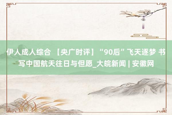 伊人成人综合 【央广时评】“90后”飞天逐梦 书写中国航天往日与但愿_大皖新闻 | 安徽网