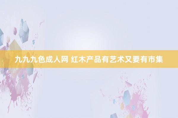 九九九色成人网 红木产品有艺术又要有市集