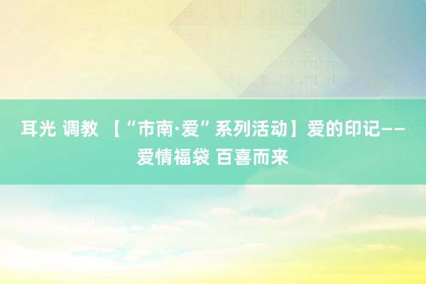 耳光 调教 【“市南·爱”系列活动】爱的印记——爱情福袋 百喜而来