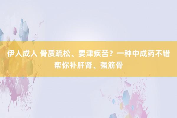 伊人成人 骨质疏松、要津疾苦？一种中成药不错帮你补肝肾、强筋骨