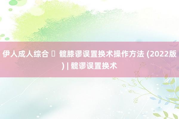 伊人成人综合 ​髋膝谬误置换术操作方法 (2022版) | 髋谬误置换术