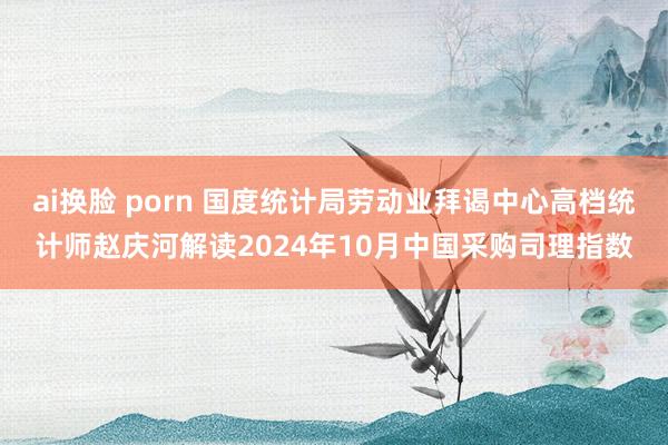 ai换脸 porn 国度统计局劳动业拜谒中心高档统计师赵庆河解读2024年10月中国采购司理指数