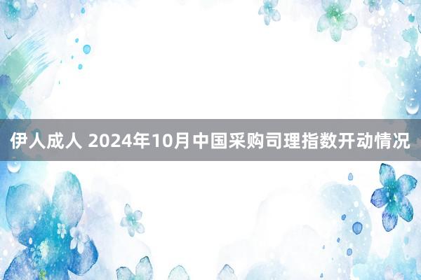 伊人成人 2024年10月中国采购司理指数开动情况