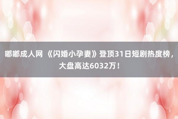 嘟嘟成人网 《闪婚小孕妻》登顶31日短剧热度榜，大盘高达6032万！