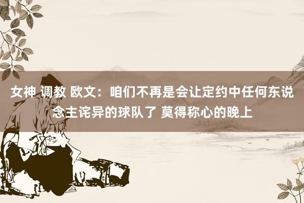 女神 调教 欧文：咱们不再是会让定约中任何东说念主诧异的球队了 莫得称心的晚上