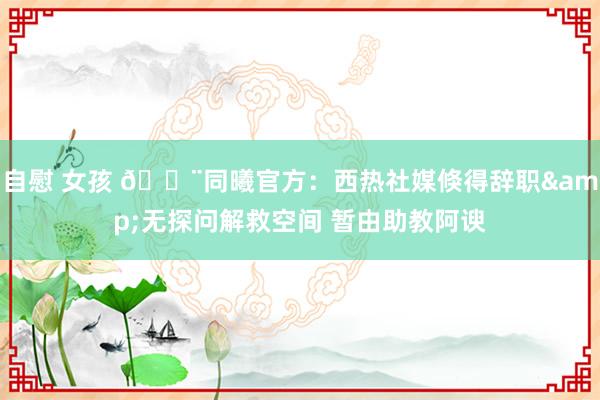 自慰 女孩 🚨同曦官方：西热社媒倏得辞职&无探问解救空间 暂由助教阿谀