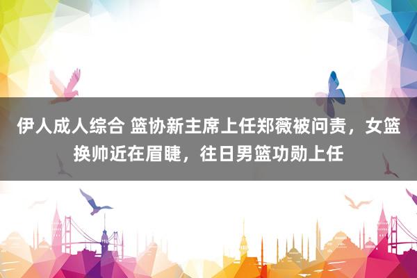 伊人成人综合 篮协新主席上任郑薇被问责，女篮换帅近在眉睫，往日男篮功勋上任