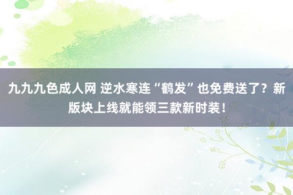 九九九色成人网 逆水寒连“鹤发”也免费送了？新版块上线就能领三款新时装！