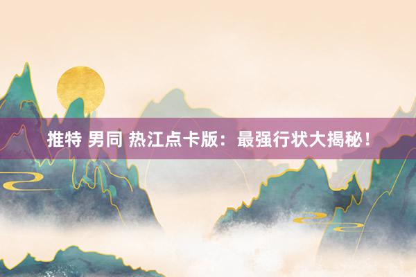 推特 男同 热江点卡版：最强行状大揭秘！