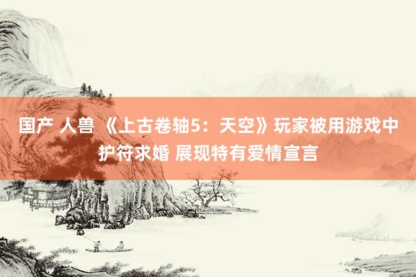 国产 人兽 《上古卷轴5：天空》玩家被用游戏中护符求婚 展现特有爱情宣言