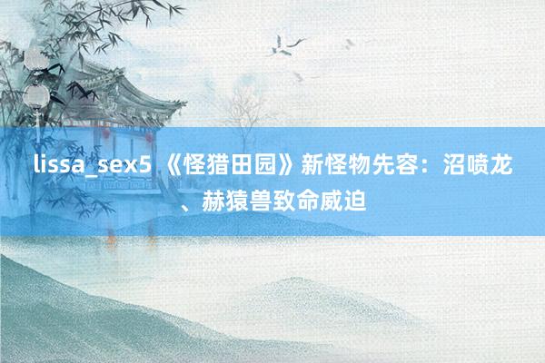 lissa_sex5 《怪猎田园》新怪物先容：沼喷龙、赫猿兽致命威迫