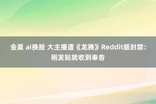 金晨 ai换脸 大主播遭《龙腾》Reddit版封禁：刚发贴就收到奉告