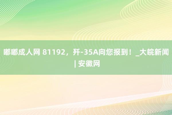 嘟嘟成人网 81192，歼-35A向您报到！_大皖新闻 | 安徽网