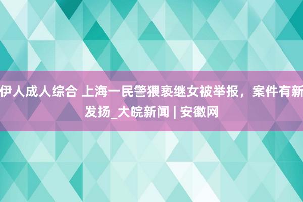 伊人成人综合 上海一民警猥亵继女被举报，案件有新发扬_大皖新闻 | 安徽网