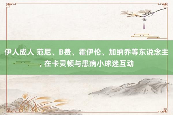 伊人成人 范尼、B费、霍伊伦、加纳乔等东说念主， 在卡灵顿与患病小球迷互动