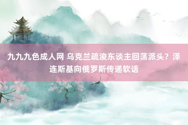 九九九色成人网 乌克兰疏浚东谈主回荡派头？泽连斯基向俄罗斯传递软话