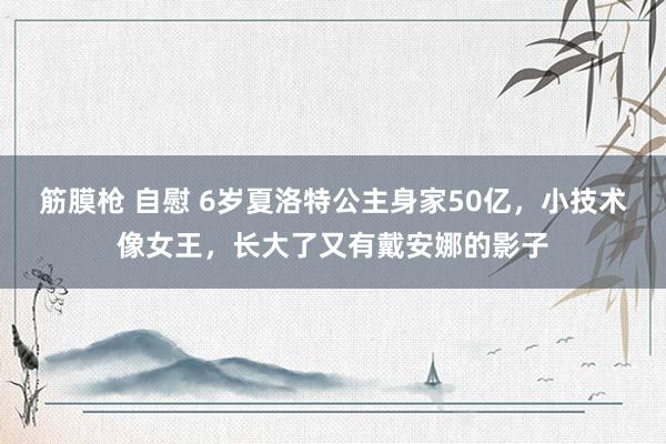 筋膜枪 自慰 6岁夏洛特公主身家50亿，小技术像女王，长大了又有戴安娜的影子