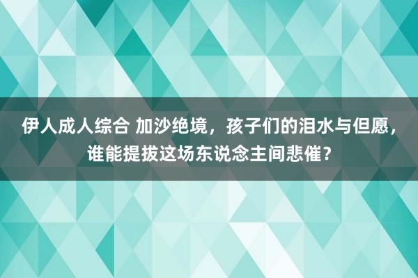 伊人成人综合 加沙绝境，孩子们的泪水与但愿，谁能提拔这场东说念主间悲催？