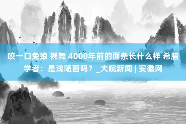 咬一口兔娘 裸舞 4000年前的面条长什么样 希腊学者：是浅陋面吗？_大皖新闻 | 安徽网