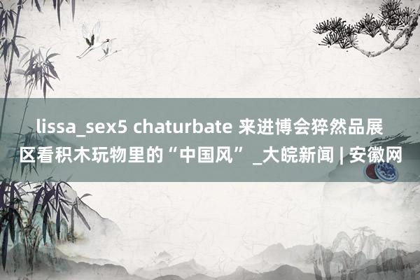 lissa_sex5 chaturbate 来进博会猝然品展区　看积木玩物里的“中国风” _大皖新闻 | 安徽网