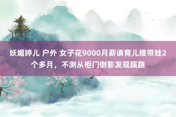 妖媚婷儿 户外 女子花9000月薪请育儿嫂带娃2个多月，不测从柜门倒影发现蹊跷