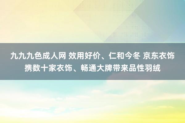 九九九色成人网 效用好价、仁和今冬 京东衣饰携数十家衣饰、畅通大牌带来品性羽绒